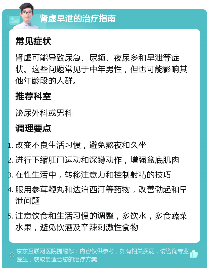 肾虚早泄的治疗指南 常见症状 肾虚可能导致尿急、尿频、夜尿多和早泄等症状。这些问题常见于中年男性，但也可能影响其他年龄段的人群。 推荐科室 泌尿外科或男科 调理要点 改变不良生活习惯，避免熬夜和久坐 进行下缩肛门运动和深蹲动作，增强盆底肌肉 在性生活中，转移注意力和控制射精的技巧 服用参茸鞭丸和达泊西汀等药物，改善勃起和早泄问题 注意饮食和生活习惯的调整，多饮水，多食蔬菜水果，避免饮酒及辛辣刺激性食物