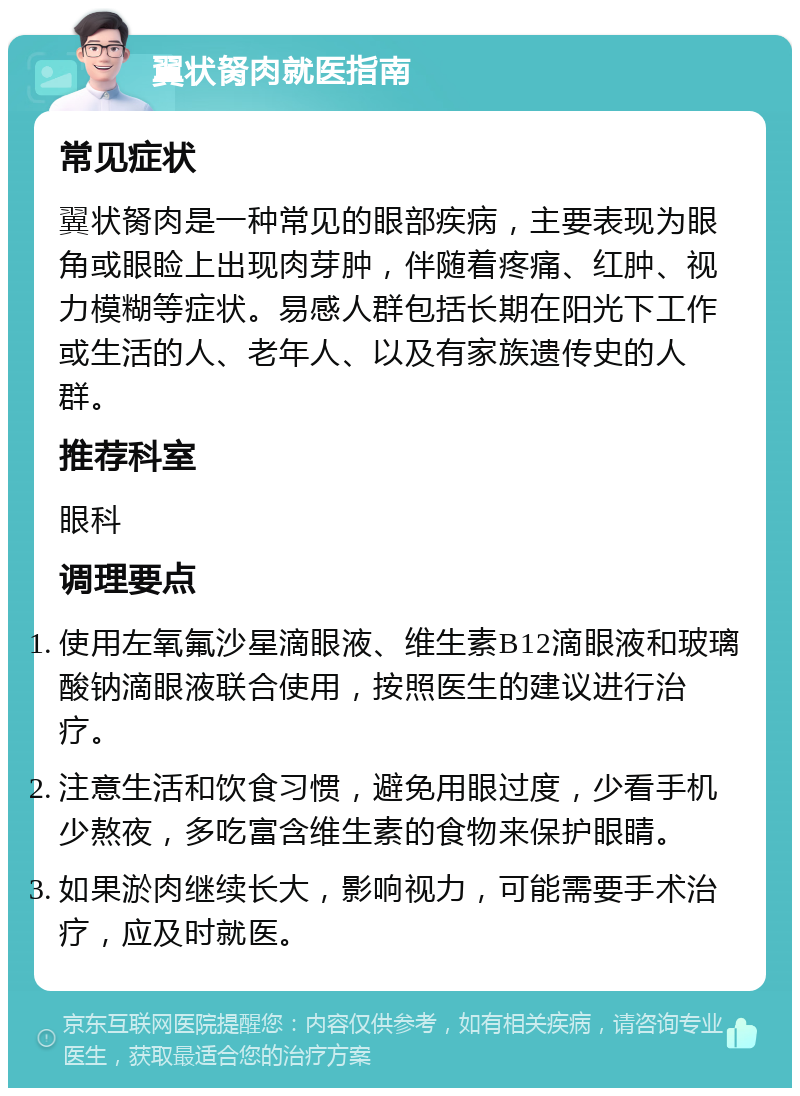 翼状胬肉就医指南 常见症状 翼状胬肉是一种常见的眼部疾病，主要表现为眼角或眼睑上出现肉芽肿，伴随着疼痛、红肿、视力模糊等症状。易感人群包括长期在阳光下工作或生活的人、老年人、以及有家族遗传史的人群。 推荐科室 眼科 调理要点 使用左氧氟沙星滴眼液、维生素B12滴眼液和玻璃酸钠滴眼液联合使用，按照医生的建议进行治疗。 注意生活和饮食习惯，避免用眼过度，少看手机少熬夜，多吃富含维生素的食物来保护眼睛。 如果淤肉继续长大，影响视力，可能需要手术治疗，应及时就医。