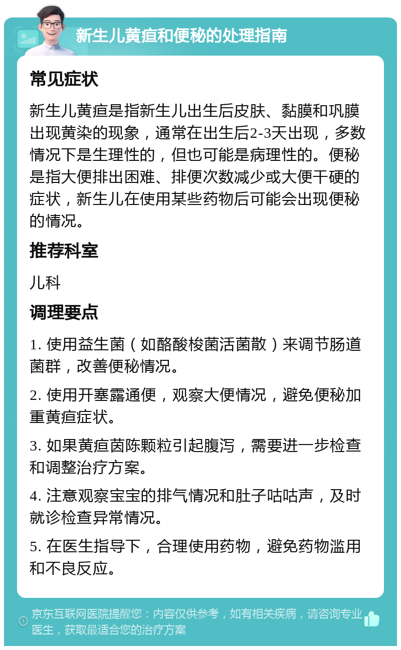 新生儿黄疸和便秘的处理指南 常见症状 新生儿黄疸是指新生儿出生后皮肤、黏膜和巩膜出现黄染的现象，通常在出生后2-3天出现，多数情况下是生理性的，但也可能是病理性的。便秘是指大便排出困难、排便次数减少或大便干硬的症状，新生儿在使用某些药物后可能会出现便秘的情况。 推荐科室 儿科 调理要点 1. 使用益生菌（如酪酸梭菌活菌散）来调节肠道菌群，改善便秘情况。 2. 使用开塞露通便，观察大便情况，避免便秘加重黄疸症状。 3. 如果黄疸茵陈颗粒引起腹泻，需要进一步检查和调整治疗方案。 4. 注意观察宝宝的排气情况和肚子咕咕声，及时就诊检查异常情况。 5. 在医生指导下，合理使用药物，避免药物滥用和不良反应。