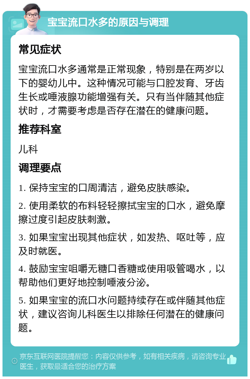 宝宝流口水多的原因与调理 常见症状 宝宝流口水多通常是正常现象，特别是在两岁以下的婴幼儿中。这种情况可能与口腔发育、牙齿生长或唾液腺功能增强有关。只有当伴随其他症状时，才需要考虑是否存在潜在的健康问题。 推荐科室 儿科 调理要点 1. 保持宝宝的口周清洁，避免皮肤感染。 2. 使用柔软的布料轻轻擦拭宝宝的口水，避免摩擦过度引起皮肤刺激。 3. 如果宝宝出现其他症状，如发热、呕吐等，应及时就医。 4. 鼓励宝宝咀嚼无糖口香糖或使用吸管喝水，以帮助他们更好地控制唾液分泌。 5. 如果宝宝的流口水问题持续存在或伴随其他症状，建议咨询儿科医生以排除任何潜在的健康问题。