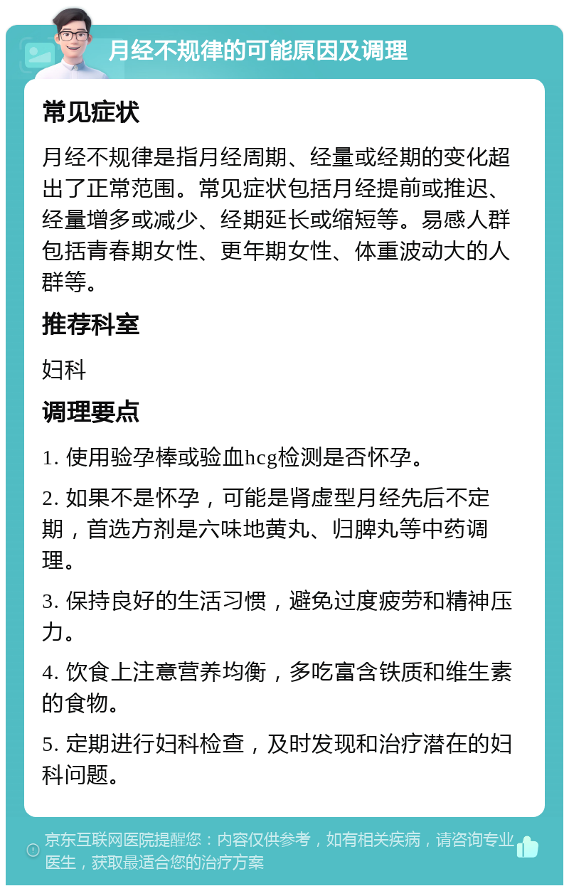 月经不规律的可能原因及调理 常见症状 月经不规律是指月经周期、经量或经期的变化超出了正常范围。常见症状包括月经提前或推迟、经量增多或减少、经期延长或缩短等。易感人群包括青春期女性、更年期女性、体重波动大的人群等。 推荐科室 妇科 调理要点 1. 使用验孕棒或验血hcg检测是否怀孕。 2. 如果不是怀孕，可能是肾虚型月经先后不定期，首选方剂是六味地黄丸、归脾丸等中药调理。 3. 保持良好的生活习惯，避免过度疲劳和精神压力。 4. 饮食上注意营养均衡，多吃富含铁质和维生素的食物。 5. 定期进行妇科检查，及时发现和治疗潜在的妇科问题。