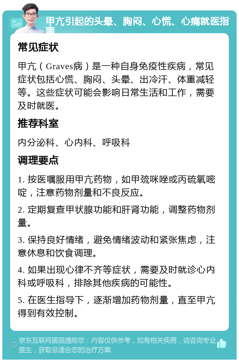 甲亢引起的头晕、胸闷、心慌、心痛就医指南 常见症状 甲亢（Graves病）是一种自身免疫性疾病，常见症状包括心慌、胸闷、头晕、出冷汗、体重减轻等。这些症状可能会影响日常生活和工作，需要及时就医。 推荐科室 内分泌科、心内科、呼吸科 调理要点 1. 按医嘱服用甲亢药物，如甲巯咪唑或丙硫氧嘧啶，注意药物剂量和不良反应。 2. 定期复查甲状腺功能和肝肾功能，调整药物剂量。 3. 保持良好情绪，避免情绪波动和紧张焦虑，注意休息和饮食调理。 4. 如果出现心律不齐等症状，需要及时就诊心内科或呼吸科，排除其他疾病的可能性。 5. 在医生指导下，逐渐增加药物剂量，直至甲亢得到有效控制。