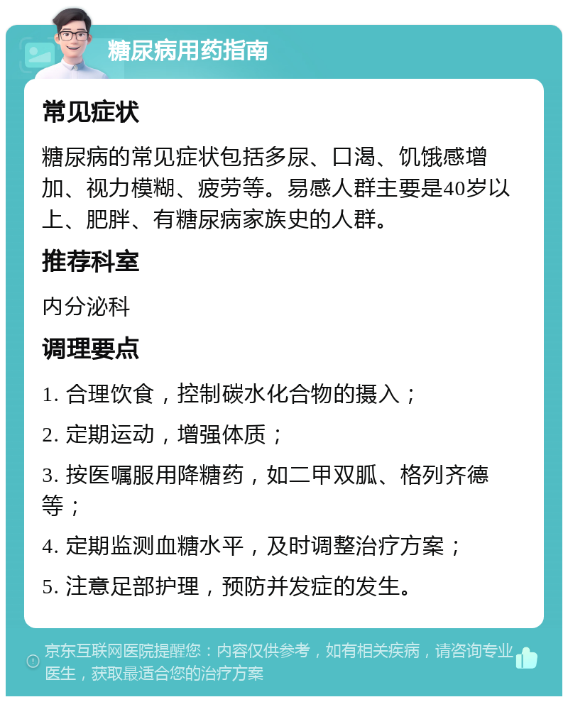 糖尿病用药指南 常见症状 糖尿病的常见症状包括多尿、口渴、饥饿感增加、视力模糊、疲劳等。易感人群主要是40岁以上、肥胖、有糖尿病家族史的人群。 推荐科室 内分泌科 调理要点 1. 合理饮食，控制碳水化合物的摄入； 2. 定期运动，增强体质； 3. 按医嘱服用降糖药，如二甲双胍、格列齐德等； 4. 定期监测血糖水平，及时调整治疗方案； 5. 注意足部护理，预防并发症的发生。