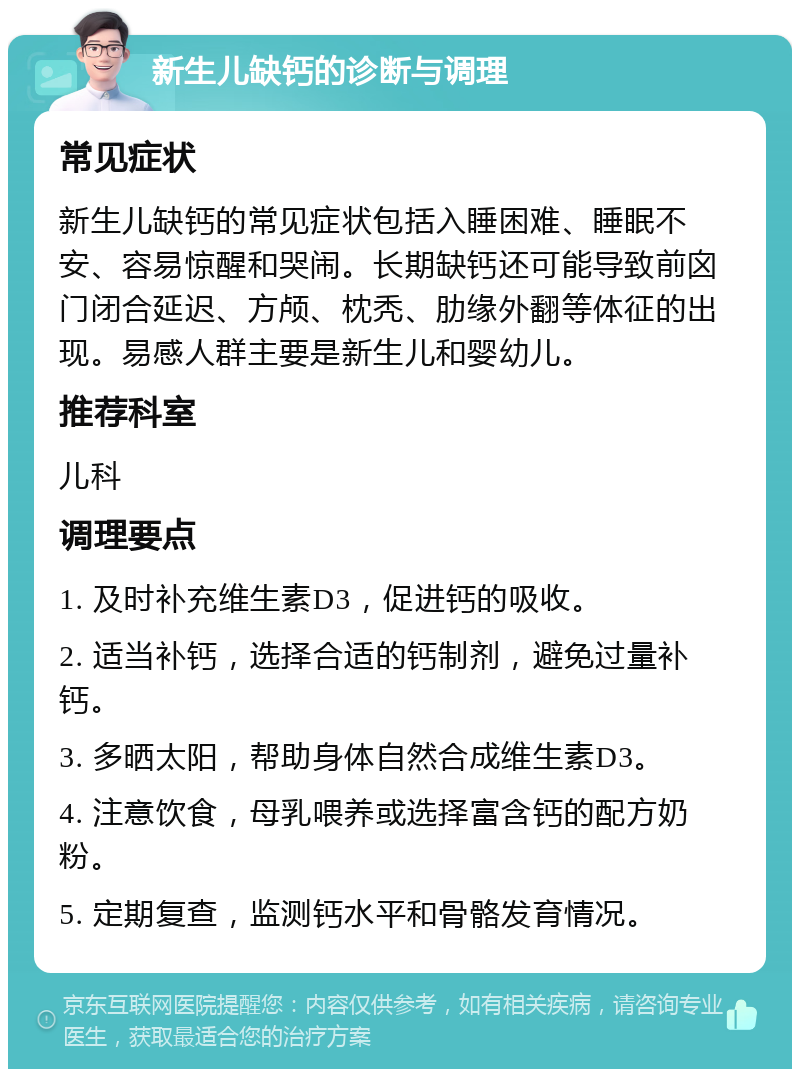 新生儿缺钙的诊断与调理 常见症状 新生儿缺钙的常见症状包括入睡困难、睡眠不安、容易惊醒和哭闹。长期缺钙还可能导致前囟门闭合延迟、方颅、枕秃、肋缘外翻等体征的出现。易感人群主要是新生儿和婴幼儿。 推荐科室 儿科 调理要点 1. 及时补充维生素D3，促进钙的吸收。 2. 适当补钙，选择合适的钙制剂，避免过量补钙。 3. 多晒太阳，帮助身体自然合成维生素D3。 4. 注意饮食，母乳喂养或选择富含钙的配方奶粉。 5. 定期复查，监测钙水平和骨骼发育情况。