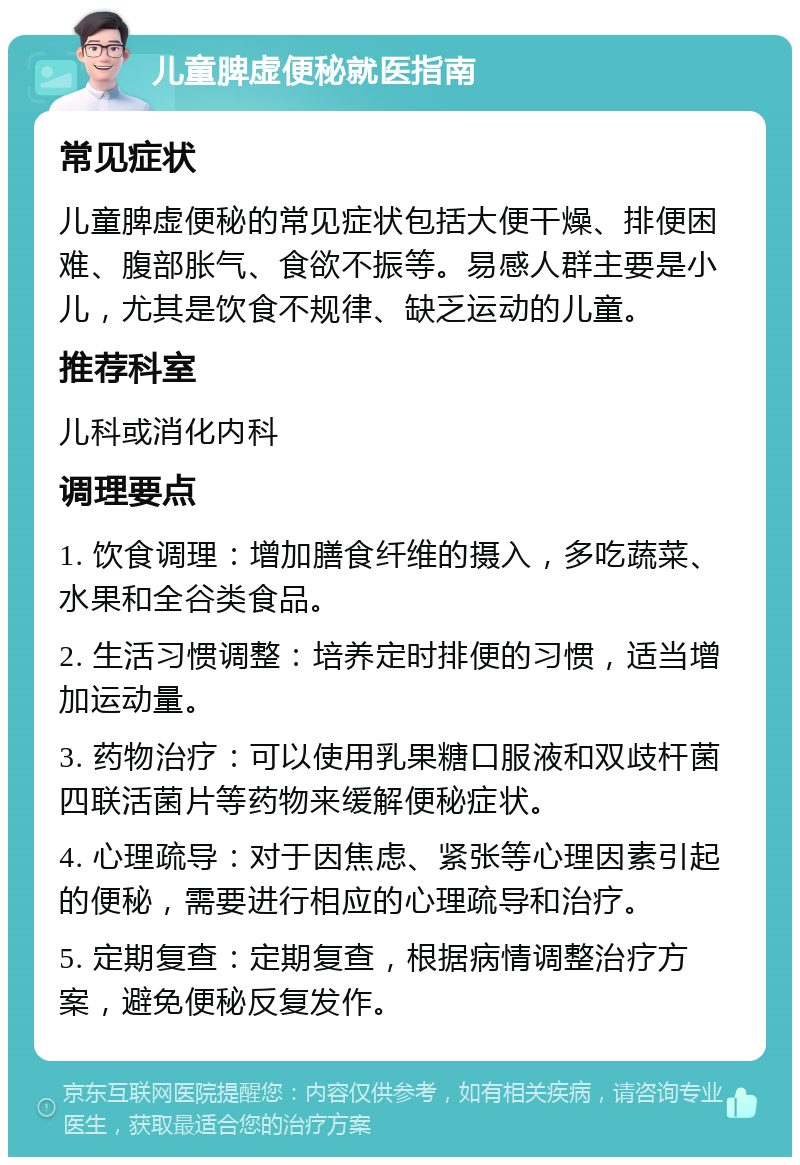 儿童脾虚便秘就医指南 常见症状 儿童脾虚便秘的常见症状包括大便干燥、排便困难、腹部胀气、食欲不振等。易感人群主要是小儿，尤其是饮食不规律、缺乏运动的儿童。 推荐科室 儿科或消化内科 调理要点 1. 饮食调理：增加膳食纤维的摄入，多吃蔬菜、水果和全谷类食品。 2. 生活习惯调整：培养定时排便的习惯，适当增加运动量。 3. 药物治疗：可以使用乳果糖口服液和双歧杆菌四联活菌片等药物来缓解便秘症状。 4. 心理疏导：对于因焦虑、紧张等心理因素引起的便秘，需要进行相应的心理疏导和治疗。 5. 定期复查：定期复查，根据病情调整治疗方案，避免便秘反复发作。