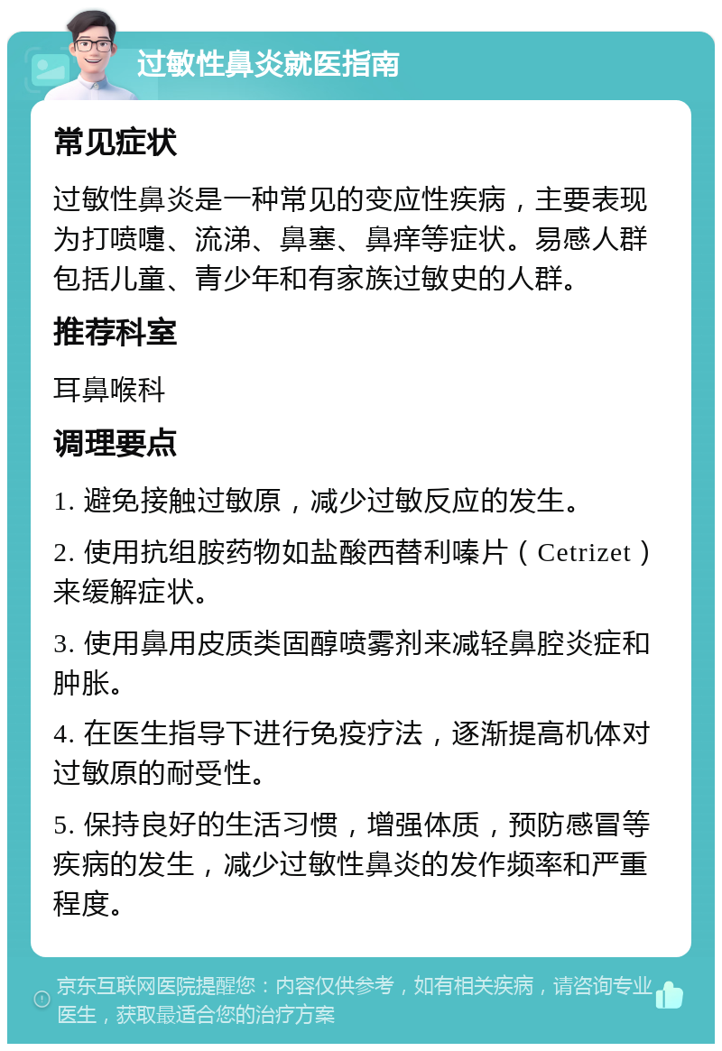 过敏性鼻炎就医指南 常见症状 过敏性鼻炎是一种常见的变应性疾病，主要表现为打喷嚏、流涕、鼻塞、鼻痒等症状。易感人群包括儿童、青少年和有家族过敏史的人群。 推荐科室 耳鼻喉科 调理要点 1. 避免接触过敏原，减少过敏反应的发生。 2. 使用抗组胺药物如盐酸西替利嗪片（Cetrizet）来缓解症状。 3. 使用鼻用皮质类固醇喷雾剂来减轻鼻腔炎症和肿胀。 4. 在医生指导下进行免疫疗法，逐渐提高机体对过敏原的耐受性。 5. 保持良好的生活习惯，增强体质，预防感冒等疾病的发生，减少过敏性鼻炎的发作频率和严重程度。