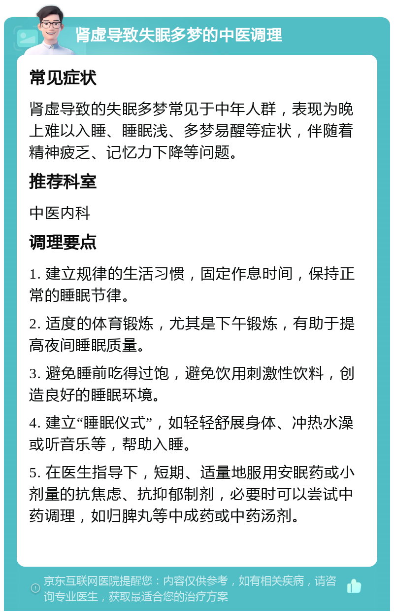 肾虚导致失眠多梦的中医调理 常见症状 肾虚导致的失眠多梦常见于中年人群，表现为晚上难以入睡、睡眠浅、多梦易醒等症状，伴随着精神疲乏、记忆力下降等问题。 推荐科室 中医内科 调理要点 1. 建立规律的生活习惯，固定作息时间，保持正常的睡眠节律。 2. 适度的体育锻炼，尤其是下午锻炼，有助于提高夜间睡眠质量。 3. 避免睡前吃得过饱，避免饮用刺激性饮料，创造良好的睡眠环境。 4. 建立“睡眠仪式”，如轻轻舒展身体、冲热水澡或听音乐等，帮助入睡。 5. 在医生指导下，短期、适量地服用安眠药或小剂量的抗焦虑、抗抑郁制剂，必要时可以尝试中药调理，如归脾丸等中成药或中药汤剂。