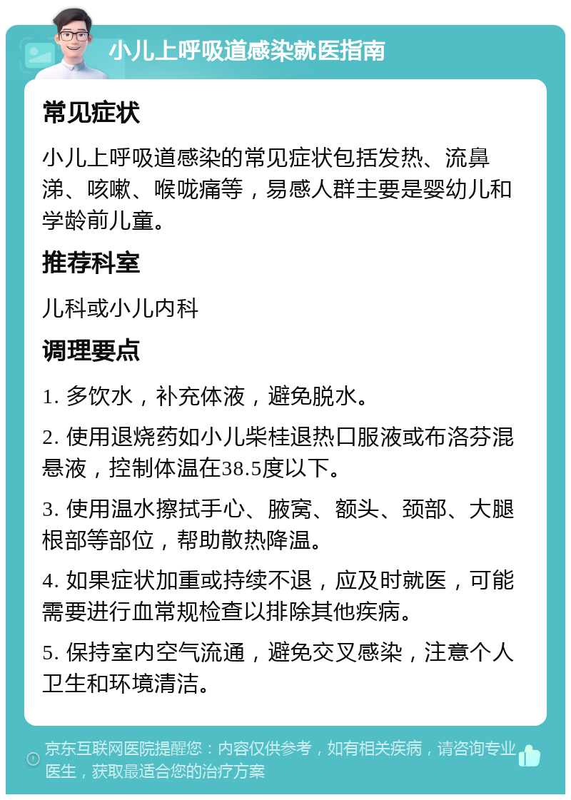 小儿上呼吸道感染就医指南 常见症状 小儿上呼吸道感染的常见症状包括发热、流鼻涕、咳嗽、喉咙痛等，易感人群主要是婴幼儿和学龄前儿童。 推荐科室 儿科或小儿内科 调理要点 1. 多饮水，补充体液，避免脱水。 2. 使用退烧药如小儿柴桂退热口服液或布洛芬混悬液，控制体温在38.5度以下。 3. 使用温水擦拭手心、腋窝、额头、颈部、大腿根部等部位，帮助散热降温。 4. 如果症状加重或持续不退，应及时就医，可能需要进行血常规检查以排除其他疾病。 5. 保持室内空气流通，避免交叉感染，注意个人卫生和环境清洁。