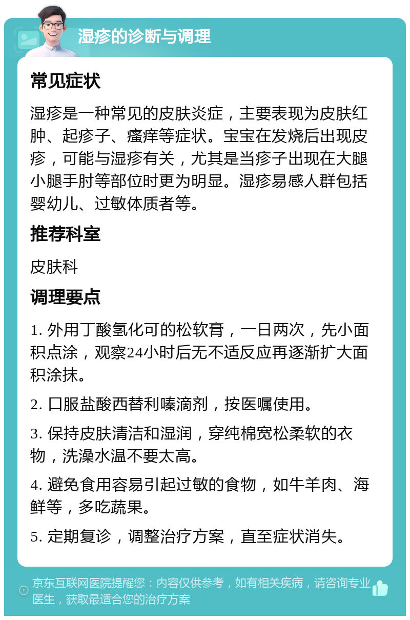 湿疹的诊断与调理 常见症状 湿疹是一种常见的皮肤炎症，主要表现为皮肤红肿、起疹子、瘙痒等症状。宝宝在发烧后出现皮疹，可能与湿疹有关，尤其是当疹子出现在大腿小腿手肘等部位时更为明显。湿疹易感人群包括婴幼儿、过敏体质者等。 推荐科室 皮肤科 调理要点 1. 外用丁酸氢化可的松软膏，一日两次，先小面积点涂，观察24小时后无不适反应再逐渐扩大面积涂抹。 2. 口服盐酸西替利嗪滴剂，按医嘱使用。 3. 保持皮肤清洁和湿润，穿纯棉宽松柔软的衣物，洗澡水温不要太高。 4. 避免食用容易引起过敏的食物，如牛羊肉、海鲜等，多吃蔬果。 5. 定期复诊，调整治疗方案，直至症状消失。