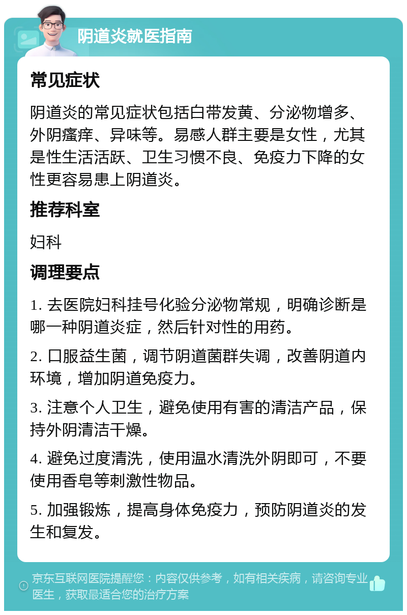 阴道炎就医指南 常见症状 阴道炎的常见症状包括白带发黄、分泌物增多、外阴瘙痒、异味等。易感人群主要是女性，尤其是性生活活跃、卫生习惯不良、免疫力下降的女性更容易患上阴道炎。 推荐科室 妇科 调理要点 1. 去医院妇科挂号化验分泌物常规，明确诊断是哪一种阴道炎症，然后针对性的用药。 2. 口服益生菌，调节阴道菌群失调，改善阴道内环境，增加阴道免疫力。 3. 注意个人卫生，避免使用有害的清洁产品，保持外阴清洁干燥。 4. 避免过度清洗，使用温水清洗外阴即可，不要使用香皂等刺激性物品。 5. 加强锻炼，提高身体免疫力，预防阴道炎的发生和复发。