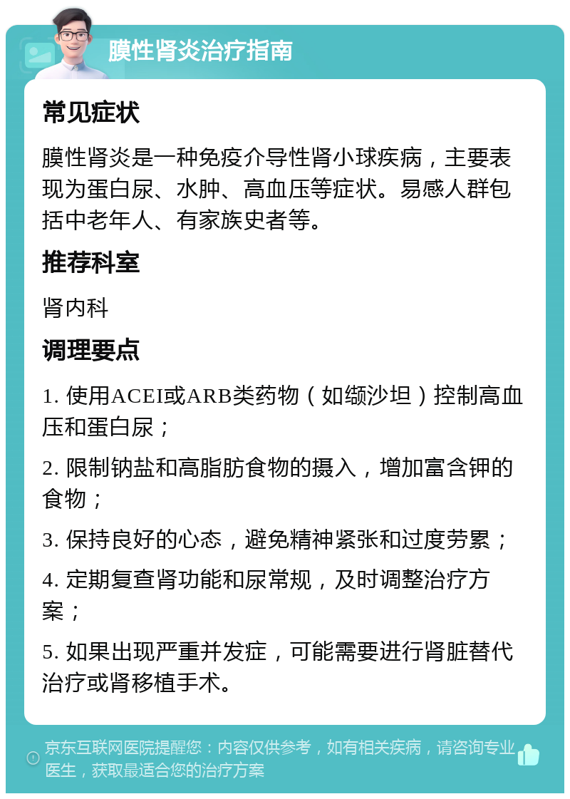 膜性肾炎治疗指南 常见症状 膜性肾炎是一种免疫介导性肾小球疾病，主要表现为蛋白尿、水肿、高血压等症状。易感人群包括中老年人、有家族史者等。 推荐科室 肾内科 调理要点 1. 使用ACEI或ARB类药物（如缬沙坦）控制高血压和蛋白尿； 2. 限制钠盐和高脂肪食物的摄入，增加富含钾的食物； 3. 保持良好的心态，避免精神紧张和过度劳累； 4. 定期复查肾功能和尿常规，及时调整治疗方案； 5. 如果出现严重并发症，可能需要进行肾脏替代治疗或肾移植手术。