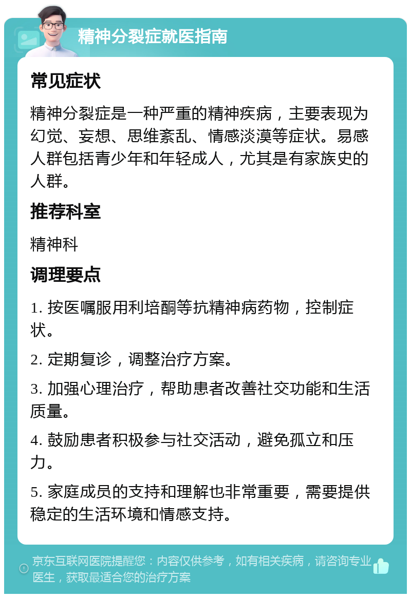 精神分裂症就医指南 常见症状 精神分裂症是一种严重的精神疾病，主要表现为幻觉、妄想、思维紊乱、情感淡漠等症状。易感人群包括青少年和年轻成人，尤其是有家族史的人群。 推荐科室 精神科 调理要点 1. 按医嘱服用利培酮等抗精神病药物，控制症状。 2. 定期复诊，调整治疗方案。 3. 加强心理治疗，帮助患者改善社交功能和生活质量。 4. 鼓励患者积极参与社交活动，避免孤立和压力。 5. 家庭成员的支持和理解也非常重要，需要提供稳定的生活环境和情感支持。