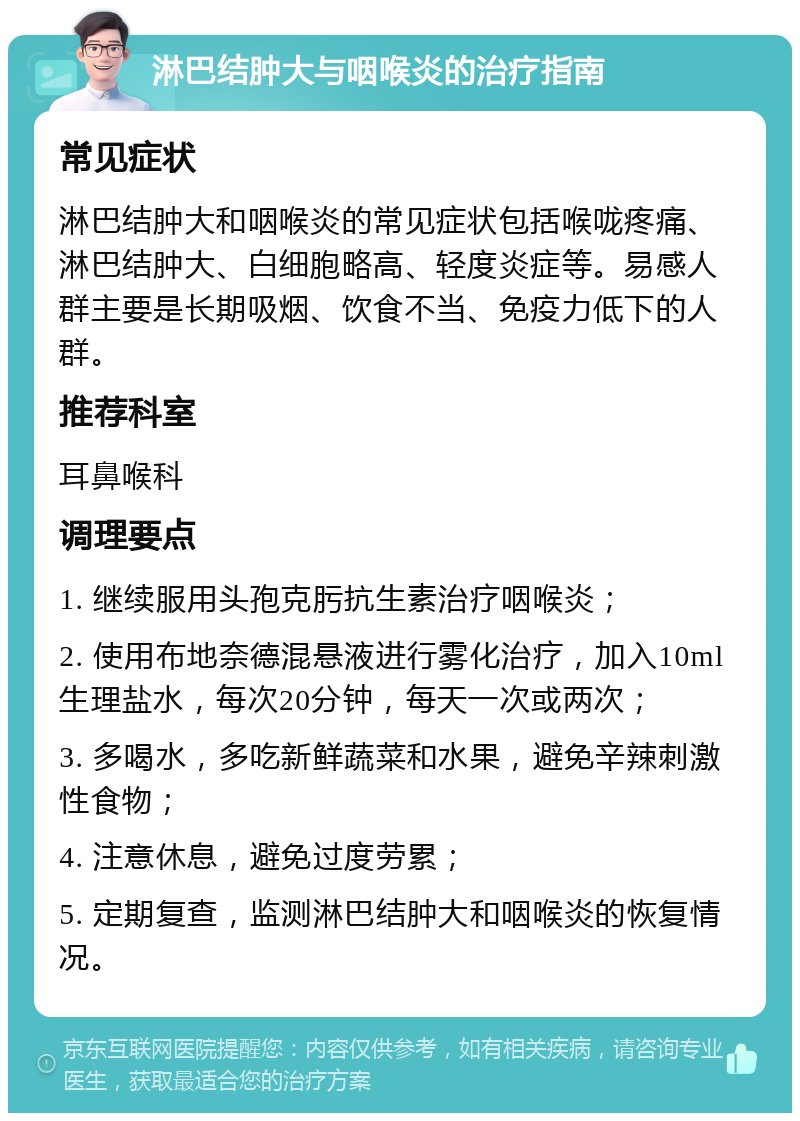 淋巴结肿大与咽喉炎的治疗指南 常见症状 淋巴结肿大和咽喉炎的常见症状包括喉咙疼痛、淋巴结肿大、白细胞略高、轻度炎症等。易感人群主要是长期吸烟、饮食不当、免疫力低下的人群。 推荐科室 耳鼻喉科 调理要点 1. 继续服用头孢克肟抗生素治疗咽喉炎； 2. 使用布地奈德混悬液进行雾化治疗，加入10ml生理盐水，每次20分钟，每天一次或两次； 3. 多喝水，多吃新鲜蔬菜和水果，避免辛辣刺激性食物； 4. 注意休息，避免过度劳累； 5. 定期复查，监测淋巴结肿大和咽喉炎的恢复情况。