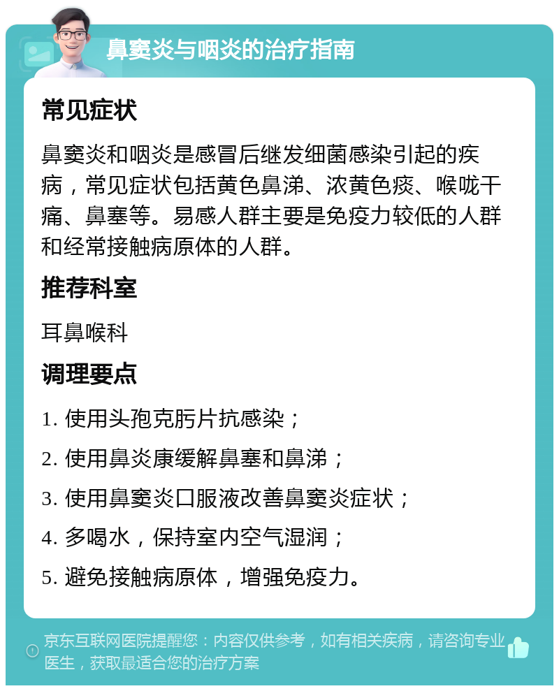 鼻窦炎与咽炎的治疗指南 常见症状 鼻窦炎和咽炎是感冒后继发细菌感染引起的疾病，常见症状包括黄色鼻涕、浓黄色痰、喉咙干痛、鼻塞等。易感人群主要是免疫力较低的人群和经常接触病原体的人群。 推荐科室 耳鼻喉科 调理要点 1. 使用头孢克肟片抗感染； 2. 使用鼻炎康缓解鼻塞和鼻涕； 3. 使用鼻窦炎口服液改善鼻窦炎症状； 4. 多喝水，保持室内空气湿润； 5. 避免接触病原体，增强免疫力。