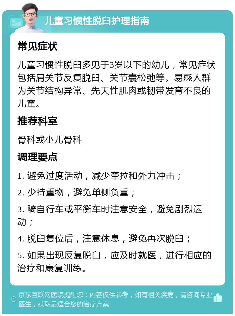 儿童习惯性脱臼护理指南 常见症状 儿童习惯性脱臼多见于3岁以下的幼儿，常见症状包括肩关节反复脱臼、关节囊松弛等。易感人群为关节结构异常、先天性肌肉或韧带发育不良的儿童。 推荐科室 骨科或小儿骨科 调理要点 1. 避免过度活动，减少牵拉和外力冲击； 2. 少持重物，避免单侧负重； 3. 骑自行车或平衡车时注意安全，避免剧烈运动； 4. 脱臼复位后，注意休息，避免再次脱臼； 5. 如果出现反复脱臼，应及时就医，进行相应的治疗和康复训练。