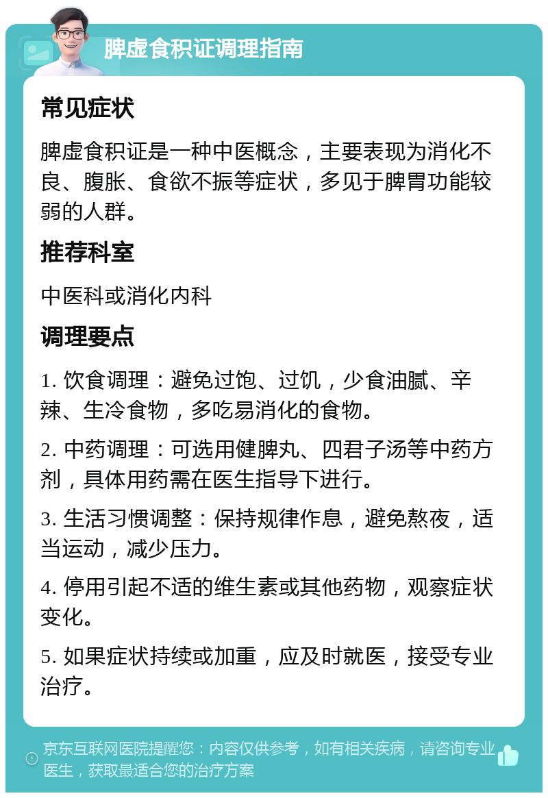 脾虚食积证调理指南 常见症状 脾虚食积证是一种中医概念，主要表现为消化不良、腹胀、食欲不振等症状，多见于脾胃功能较弱的人群。 推荐科室 中医科或消化内科 调理要点 1. 饮食调理：避免过饱、过饥，少食油腻、辛辣、生冷食物，多吃易消化的食物。 2. 中药调理：可选用健脾丸、四君子汤等中药方剂，具体用药需在医生指导下进行。 3. 生活习惯调整：保持规律作息，避免熬夜，适当运动，减少压力。 4. 停用引起不适的维生素或其他药物，观察症状变化。 5. 如果症状持续或加重，应及时就医，接受专业治疗。