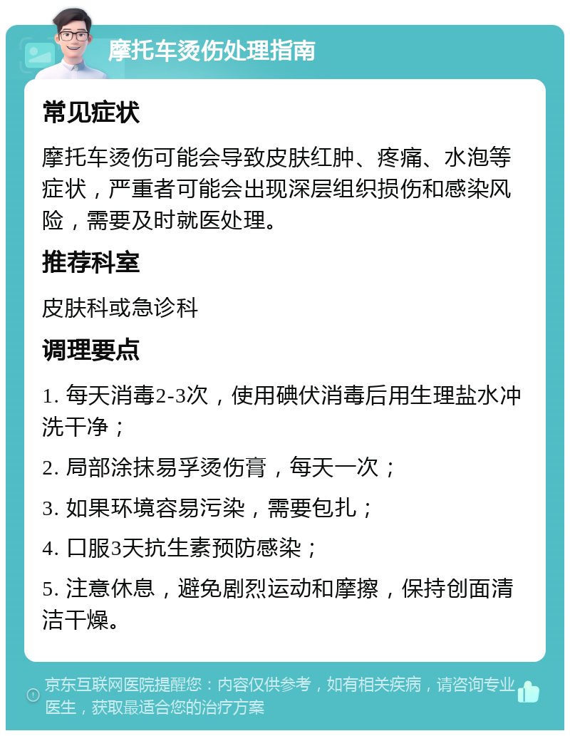 摩托车烫伤处理指南 常见症状 摩托车烫伤可能会导致皮肤红肿、疼痛、水泡等症状，严重者可能会出现深层组织损伤和感染风险，需要及时就医处理。 推荐科室 皮肤科或急诊科 调理要点 1. 每天消毒2-3次，使用碘伏消毒后用生理盐水冲洗干净； 2. 局部涂抹易孚烫伤膏，每天一次； 3. 如果环境容易污染，需要包扎； 4. 口服3天抗生素预防感染； 5. 注意休息，避免剧烈运动和摩擦，保持创面清洁干燥。