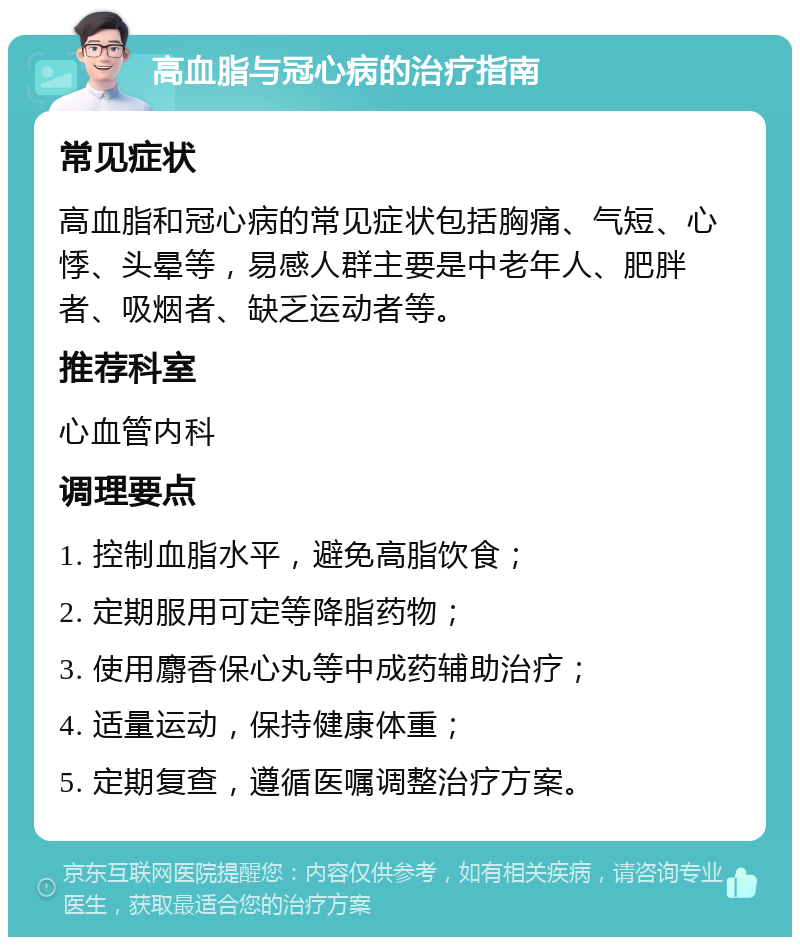 高血脂与冠心病的治疗指南 常见症状 高血脂和冠心病的常见症状包括胸痛、气短、心悸、头晕等，易感人群主要是中老年人、肥胖者、吸烟者、缺乏运动者等。 推荐科室 心血管内科 调理要点 1. 控制血脂水平，避免高脂饮食； 2. 定期服用可定等降脂药物； 3. 使用麝香保心丸等中成药辅助治疗； 4. 适量运动，保持健康体重； 5. 定期复查，遵循医嘱调整治疗方案。