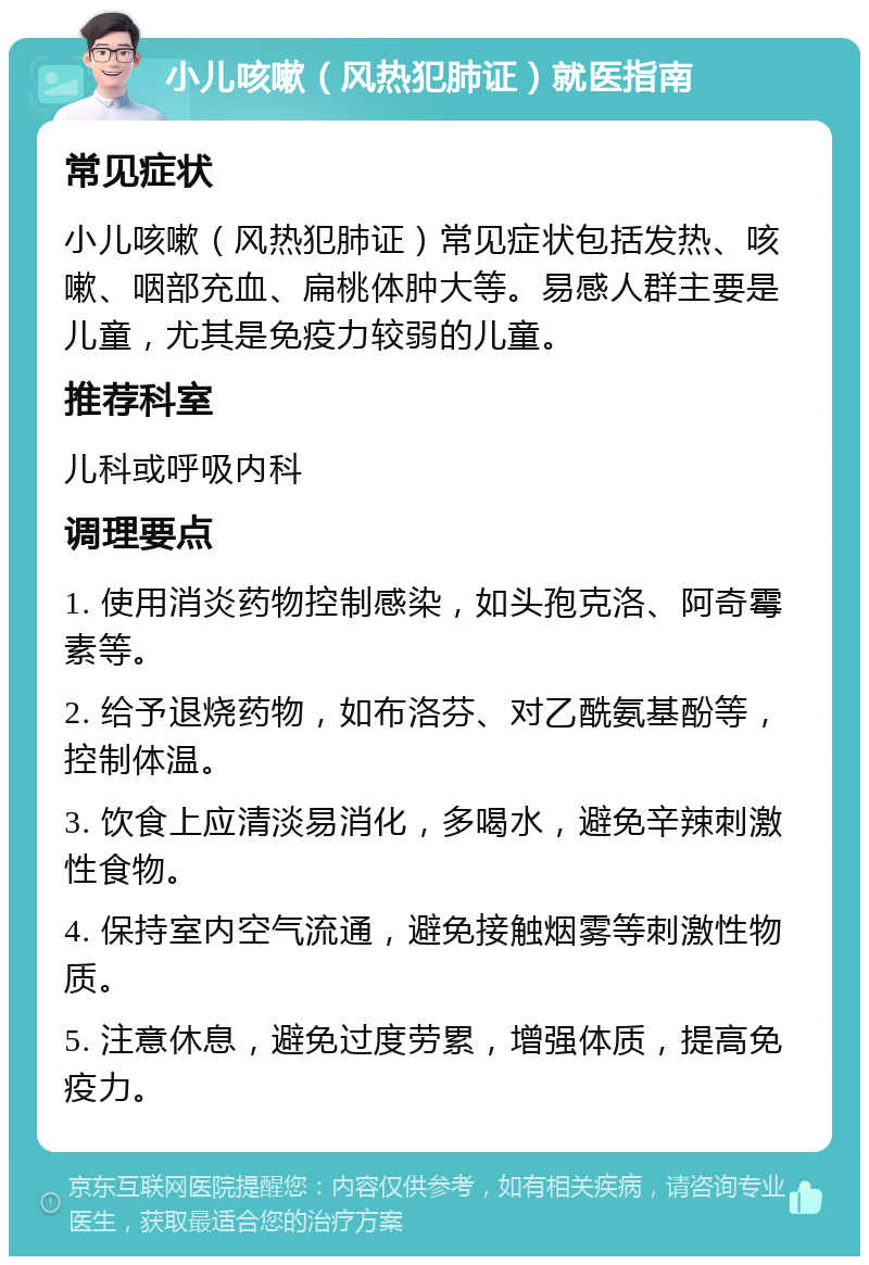 小儿咳嗽（风热犯肺证）就医指南 常见症状 小儿咳嗽（风热犯肺证）常见症状包括发热、咳嗽、咽部充血、扁桃体肿大等。易感人群主要是儿童，尤其是免疫力较弱的儿童。 推荐科室 儿科或呼吸内科 调理要点 1. 使用消炎药物控制感染，如头孢克洛、阿奇霉素等。 2. 给予退烧药物，如布洛芬、对乙酰氨基酚等，控制体温。 3. 饮食上应清淡易消化，多喝水，避免辛辣刺激性食物。 4. 保持室内空气流通，避免接触烟雾等刺激性物质。 5. 注意休息，避免过度劳累，增强体质，提高免疫力。