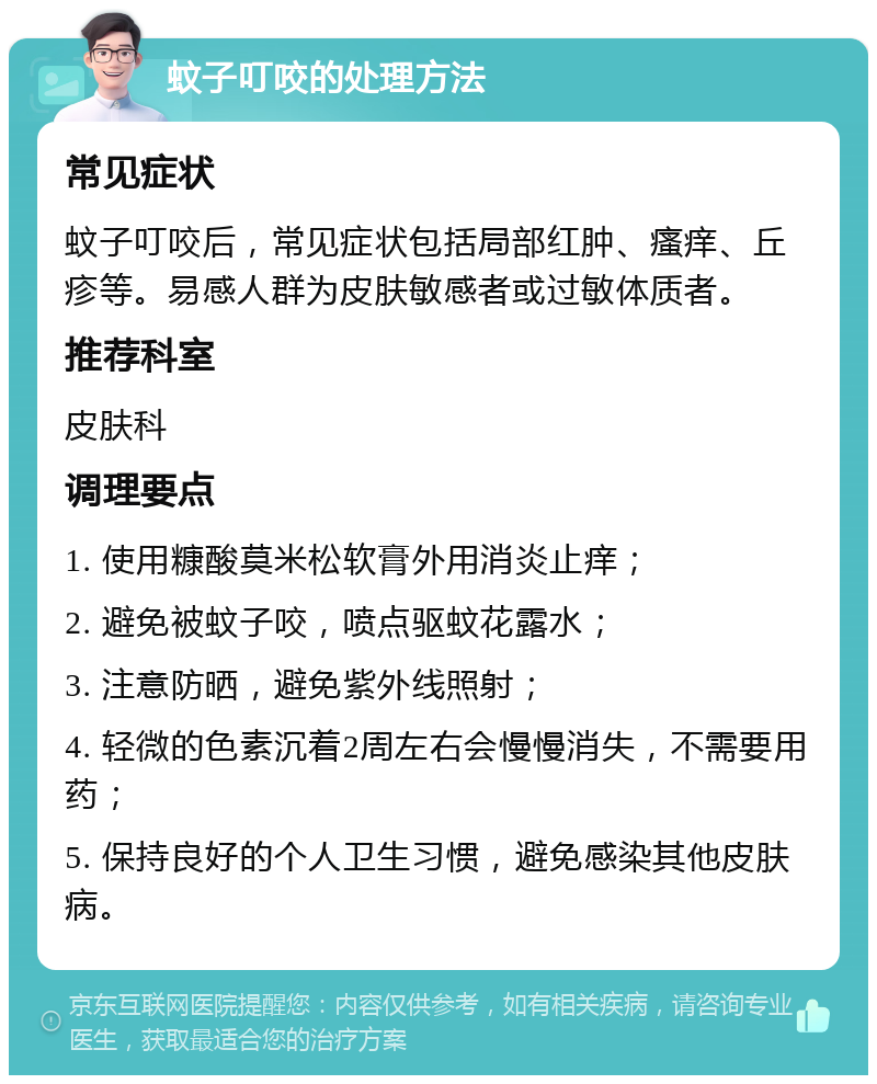 蚊子叮咬的处理方法 常见症状 蚊子叮咬后，常见症状包括局部红肿、瘙痒、丘疹等。易感人群为皮肤敏感者或过敏体质者。 推荐科室 皮肤科 调理要点 1. 使用糠酸莫米松软膏外用消炎止痒； 2. 避免被蚊子咬，喷点驱蚊花露水； 3. 注意防晒，避免紫外线照射； 4. 轻微的色素沉着2周左右会慢慢消失，不需要用药； 5. 保持良好的个人卫生习惯，避免感染其他皮肤病。