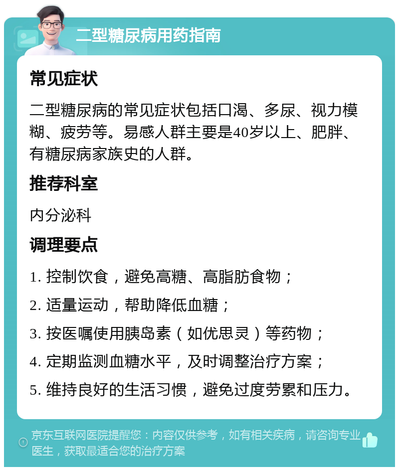 二型糖尿病用药指南 常见症状 二型糖尿病的常见症状包括口渴、多尿、视力模糊、疲劳等。易感人群主要是40岁以上、肥胖、有糖尿病家族史的人群。 推荐科室 内分泌科 调理要点 1. 控制饮食，避免高糖、高脂肪食物； 2. 适量运动，帮助降低血糖； 3. 按医嘱使用胰岛素（如优思灵）等药物； 4. 定期监测血糖水平，及时调整治疗方案； 5. 维持良好的生活习惯，避免过度劳累和压力。