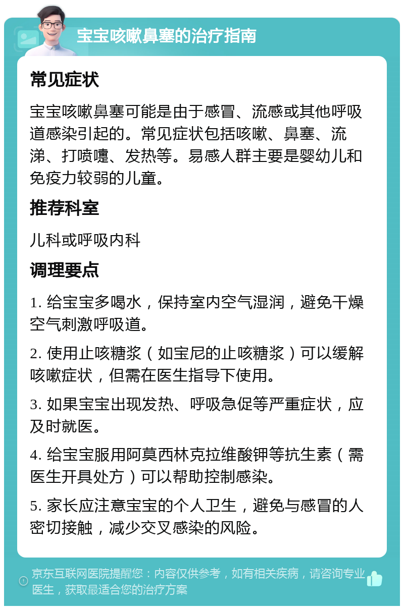 宝宝咳嗽鼻塞的治疗指南 常见症状 宝宝咳嗽鼻塞可能是由于感冒、流感或其他呼吸道感染引起的。常见症状包括咳嗽、鼻塞、流涕、打喷嚏、发热等。易感人群主要是婴幼儿和免疫力较弱的儿童。 推荐科室 儿科或呼吸内科 调理要点 1. 给宝宝多喝水，保持室内空气湿润，避免干燥空气刺激呼吸道。 2. 使用止咳糖浆（如宝尼的止咳糖浆）可以缓解咳嗽症状，但需在医生指导下使用。 3. 如果宝宝出现发热、呼吸急促等严重症状，应及时就医。 4. 给宝宝服用阿莫西林克拉维酸钾等抗生素（需医生开具处方）可以帮助控制感染。 5. 家长应注意宝宝的个人卫生，避免与感冒的人密切接触，减少交叉感染的风险。