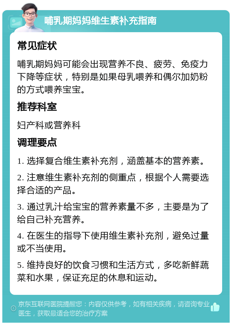 哺乳期妈妈维生素补充指南 常见症状 哺乳期妈妈可能会出现营养不良、疲劳、免疫力下降等症状，特别是如果母乳喂养和偶尔加奶粉的方式喂养宝宝。 推荐科室 妇产科或营养科 调理要点 1. 选择复合维生素补充剂，涵盖基本的营养素。 2. 注意维生素补充剂的侧重点，根据个人需要选择合适的产品。 3. 通过乳汁给宝宝的营养素量不多，主要是为了给自己补充营养。 4. 在医生的指导下使用维生素补充剂，避免过量或不当使用。 5. 维持良好的饮食习惯和生活方式，多吃新鲜蔬菜和水果，保证充足的休息和运动。