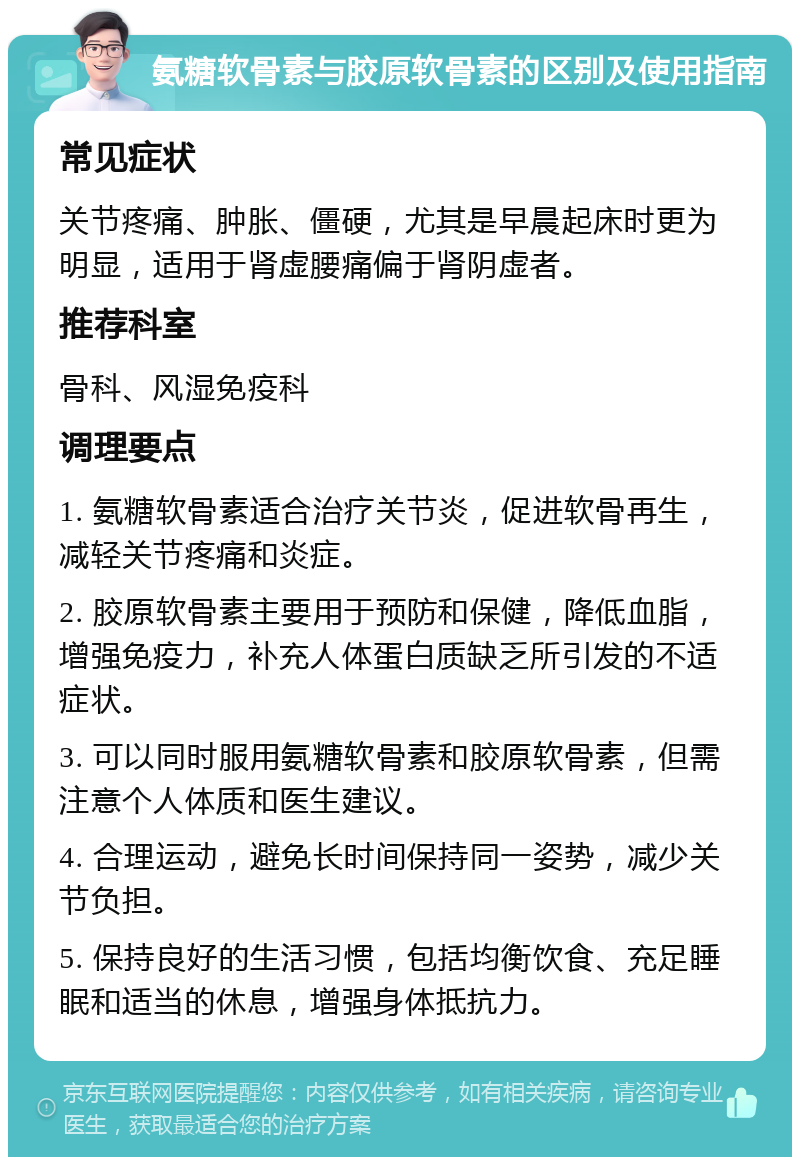 氨糖软骨素与胶原软骨素的区别及使用指南 常见症状 关节疼痛、肿胀、僵硬，尤其是早晨起床时更为明显，适用于肾虚腰痛偏于肾阴虚者。 推荐科室 骨科、风湿免疫科 调理要点 1. 氨糖软骨素适合治疗关节炎，促进软骨再生，减轻关节疼痛和炎症。 2. 胶原软骨素主要用于预防和保健，降低血脂，增强免疫力，补充人体蛋白质缺乏所引发的不适症状。 3. 可以同时服用氨糖软骨素和胶原软骨素，但需注意个人体质和医生建议。 4. 合理运动，避免长时间保持同一姿势，减少关节负担。 5. 保持良好的生活习惯，包括均衡饮食、充足睡眠和适当的休息，增强身体抵抗力。