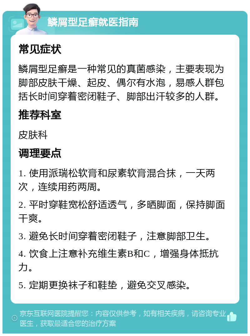 鳞屑型足癣就医指南 常见症状 鳞屑型足癣是一种常见的真菌感染，主要表现为脚部皮肤干燥、起皮、偶尔有水泡，易感人群包括长时间穿着密闭鞋子、脚部出汗较多的人群。 推荐科室 皮肤科 调理要点 1. 使用派瑞松软膏和尿素软膏混合抹，一天两次，连续用药两周。 2. 平时穿鞋宽松舒适透气，多晒脚面，保持脚面干爽。 3. 避免长时间穿着密闭鞋子，注意脚部卫生。 4. 饮食上注意补充维生素B和C，增强身体抵抗力。 5. 定期更换袜子和鞋垫，避免交叉感染。