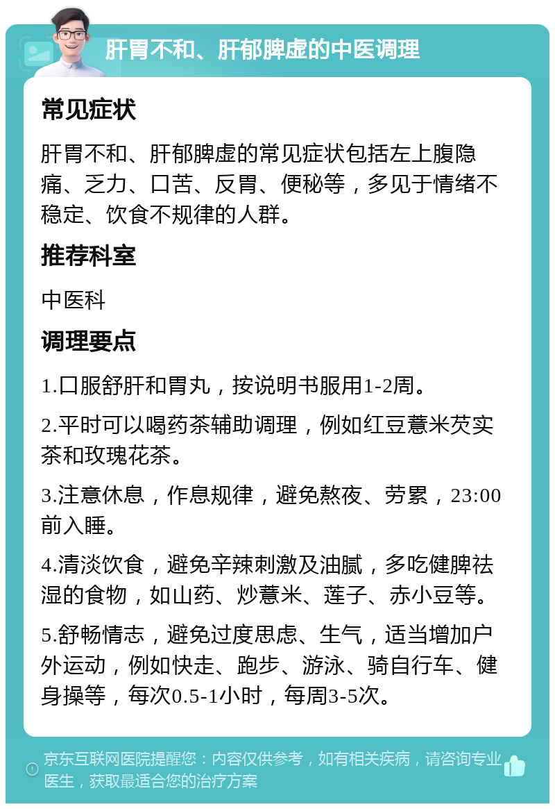 肝胃不和、肝郁脾虚的中医调理 常见症状 肝胃不和、肝郁脾虚的常见症状包括左上腹隐痛、乏力、口苦、反胃、便秘等，多见于情绪不稳定、饮食不规律的人群。 推荐科室 中医科 调理要点 1.口服舒肝和胃丸，按说明书服用1-2周。 2.平时可以喝药茶辅助调理，例如红豆薏米芡实茶和玫瑰花茶。 3.注意休息，作息规律，避免熬夜、劳累，23:00前入睡。 4.清淡饮食，避免辛辣刺激及油腻，多吃健脾祛湿的食物，如山药、炒薏米、莲子、赤小豆等。 5.舒畅情志，避免过度思虑、生气，适当增加户外运动，例如快走、跑步、游泳、骑自行车、健身操等，每次0.5-1小时，每周3-5次。