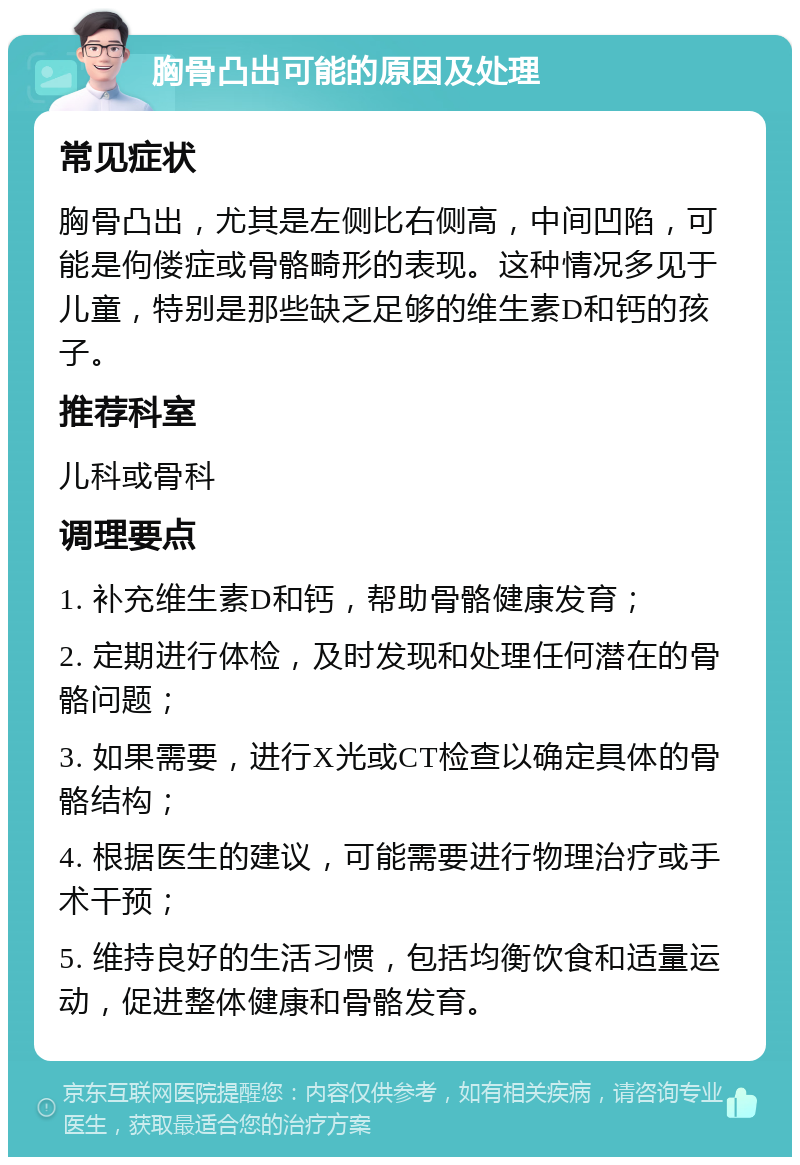 胸骨凸出可能的原因及处理 常见症状 胸骨凸出，尤其是左侧比右侧高，中间凹陷，可能是佝偻症或骨骼畸形的表现。这种情况多见于儿童，特别是那些缺乏足够的维生素D和钙的孩子。 推荐科室 儿科或骨科 调理要点 1. 补充维生素D和钙，帮助骨骼健康发育； 2. 定期进行体检，及时发现和处理任何潜在的骨骼问题； 3. 如果需要，进行X光或CT检查以确定具体的骨骼结构； 4. 根据医生的建议，可能需要进行物理治疗或手术干预； 5. 维持良好的生活习惯，包括均衡饮食和适量运动，促进整体健康和骨骼发育。