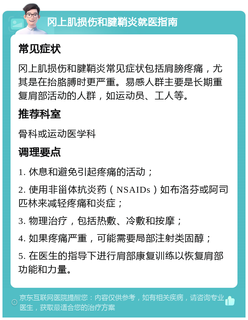 冈上肌损伤和腱鞘炎就医指南 常见症状 冈上肌损伤和腱鞘炎常见症状包括肩膀疼痛，尤其是在抬胳膊时更严重。易感人群主要是长期重复肩部活动的人群，如运动员、工人等。 推荐科室 骨科或运动医学科 调理要点 1. 休息和避免引起疼痛的活动； 2. 使用非甾体抗炎药（NSAIDs）如布洛芬或阿司匹林来减轻疼痛和炎症； 3. 物理治疗，包括热敷、冷敷和按摩； 4. 如果疼痛严重，可能需要局部注射类固醇； 5. 在医生的指导下进行肩部康复训练以恢复肩部功能和力量。