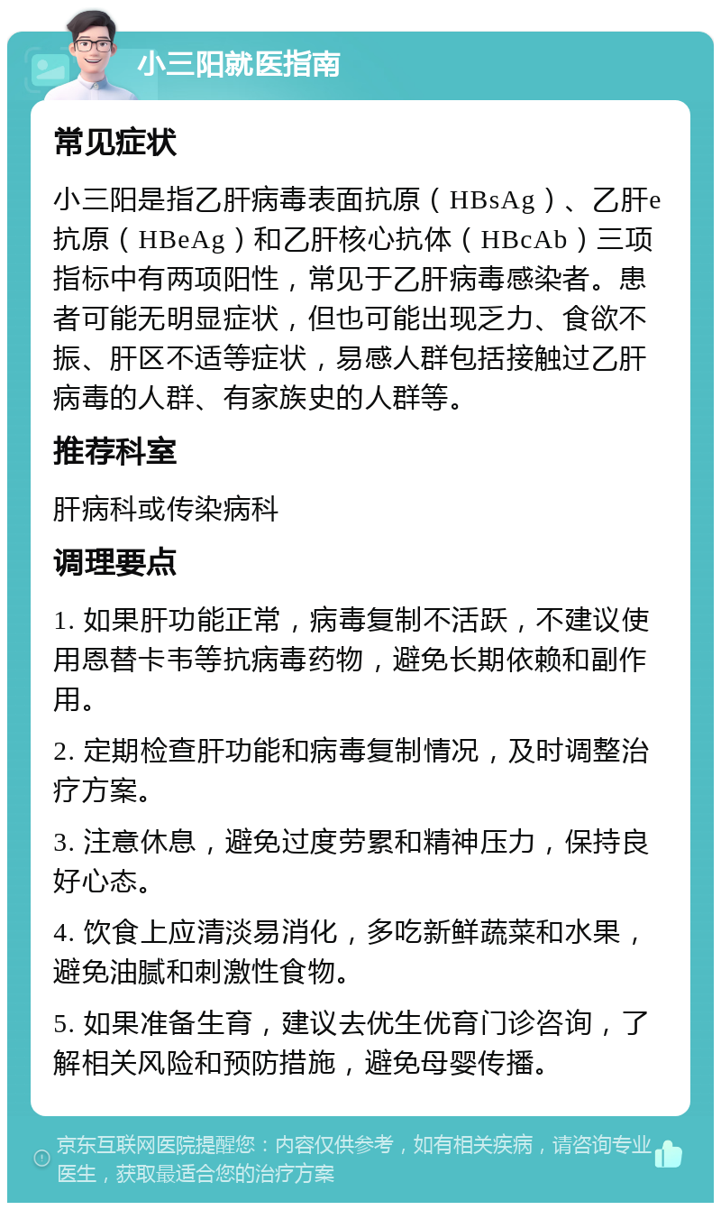 小三阳就医指南 常见症状 小三阳是指乙肝病毒表面抗原（HBsAg）、乙肝e抗原（HBeAg）和乙肝核心抗体（HBcAb）三项指标中有两项阳性，常见于乙肝病毒感染者。患者可能无明显症状，但也可能出现乏力、食欲不振、肝区不适等症状，易感人群包括接触过乙肝病毒的人群、有家族史的人群等。 推荐科室 肝病科或传染病科 调理要点 1. 如果肝功能正常，病毒复制不活跃，不建议使用恩替卡韦等抗病毒药物，避免长期依赖和副作用。 2. 定期检查肝功能和病毒复制情况，及时调整治疗方案。 3. 注意休息，避免过度劳累和精神压力，保持良好心态。 4. 饮食上应清淡易消化，多吃新鲜蔬菜和水果，避免油腻和刺激性食物。 5. 如果准备生育，建议去优生优育门诊咨询，了解相关风险和预防措施，避免母婴传播。