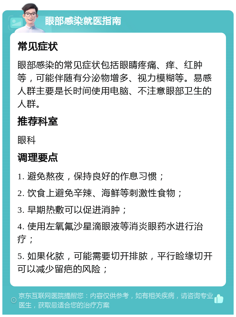 眼部感染就医指南 常见症状 眼部感染的常见症状包括眼睛疼痛、痒、红肿等，可能伴随有分泌物增多、视力模糊等。易感人群主要是长时间使用电脑、不注意眼部卫生的人群。 推荐科室 眼科 调理要点 1. 避免熬夜，保持良好的作息习惯； 2. 饮食上避免辛辣、海鲜等刺激性食物； 3. 早期热敷可以促进消肿； 4. 使用左氧氟沙星滴眼液等消炎眼药水进行治疗； 5. 如果化脓，可能需要切开排脓，平行睑缘切开可以减少留疤的风险；