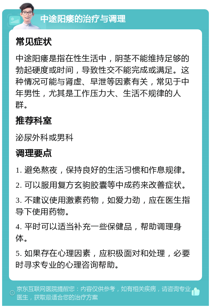 中途阳痿的治疗与调理 常见症状 中途阳痿是指在性生活中，阴茎不能维持足够的勃起硬度或时间，导致性交不能完成或满足。这种情况可能与肾虚、早泄等因素有关，常见于中年男性，尤其是工作压力大、生活不规律的人群。 推荐科室 泌尿外科或男科 调理要点 1. 避免熬夜，保持良好的生活习惯和作息规律。 2. 可以服用复方玄驹胶囊等中成药来改善症状。 3. 不建议使用激素药物，如爱力劲，应在医生指导下使用药物。 4. 平时可以适当补充一些保健品，帮助调理身体。 5. 如果存在心理因素，应积极面对和处理，必要时寻求专业的心理咨询帮助。