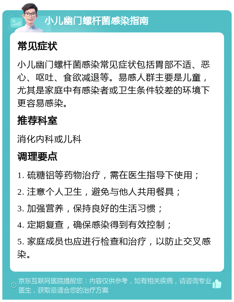 小儿幽门螺杆菌感染指南 常见症状 小儿幽门螺杆菌感染常见症状包括胃部不适、恶心、呕吐、食欲减退等。易感人群主要是儿童，尤其是家庭中有感染者或卫生条件较差的环境下更容易感染。 推荐科室 消化内科或儿科 调理要点 1. 硫糖铝等药物治疗，需在医生指导下使用； 2. 注意个人卫生，避免与他人共用餐具； 3. 加强营养，保持良好的生活习惯； 4. 定期复查，确保感染得到有效控制； 5. 家庭成员也应进行检查和治疗，以防止交叉感染。