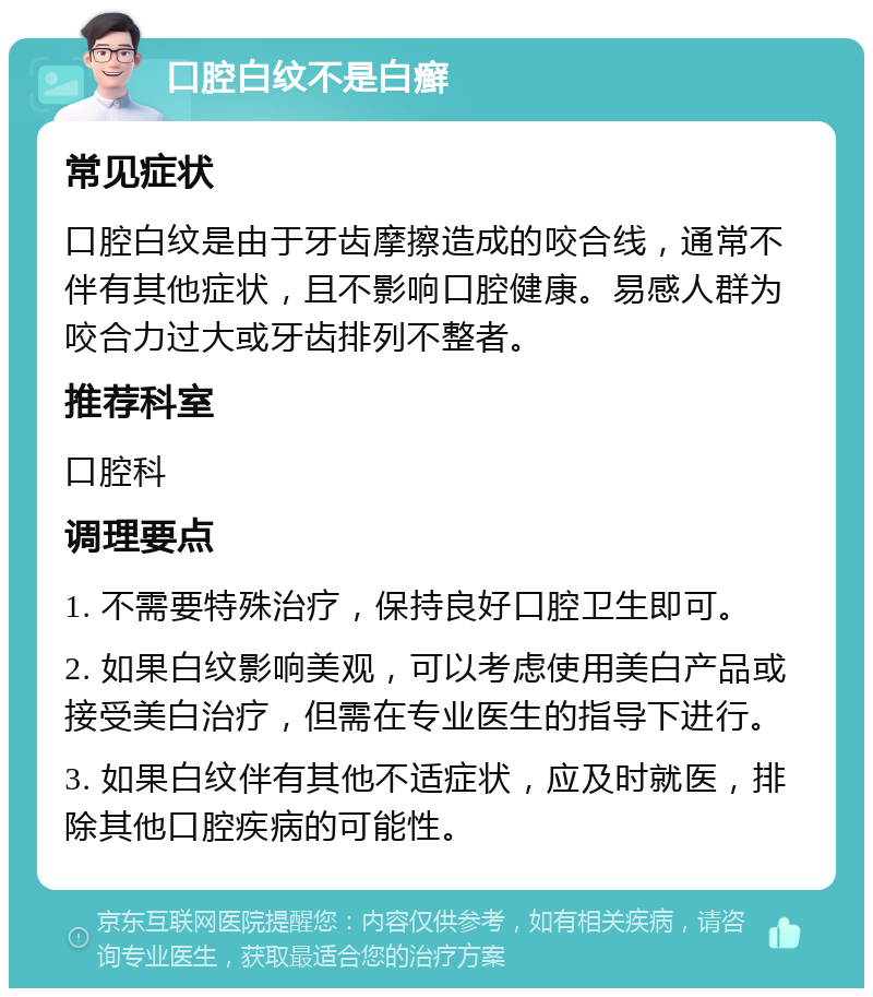 口腔白纹不是白癣 常见症状 口腔白纹是由于牙齿摩擦造成的咬合线，通常不伴有其他症状，且不影响口腔健康。易感人群为咬合力过大或牙齿排列不整者。 推荐科室 口腔科 调理要点 1. 不需要特殊治疗，保持良好口腔卫生即可。 2. 如果白纹影响美观，可以考虑使用美白产品或接受美白治疗，但需在专业医生的指导下进行。 3. 如果白纹伴有其他不适症状，应及时就医，排除其他口腔疾病的可能性。