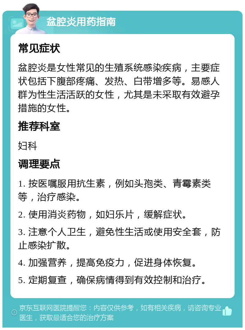 盆腔炎用药指南 常见症状 盆腔炎是女性常见的生殖系统感染疾病，主要症状包括下腹部疼痛、发热、白带增多等。易感人群为性生活活跃的女性，尤其是未采取有效避孕措施的女性。 推荐科室 妇科 调理要点 1. 按医嘱服用抗生素，例如头孢类、青霉素类等，治疗感染。 2. 使用消炎药物，如妇乐片，缓解症状。 3. 注意个人卫生，避免性生活或使用安全套，防止感染扩散。 4. 加强营养，提高免疫力，促进身体恢复。 5. 定期复查，确保病情得到有效控制和治疗。