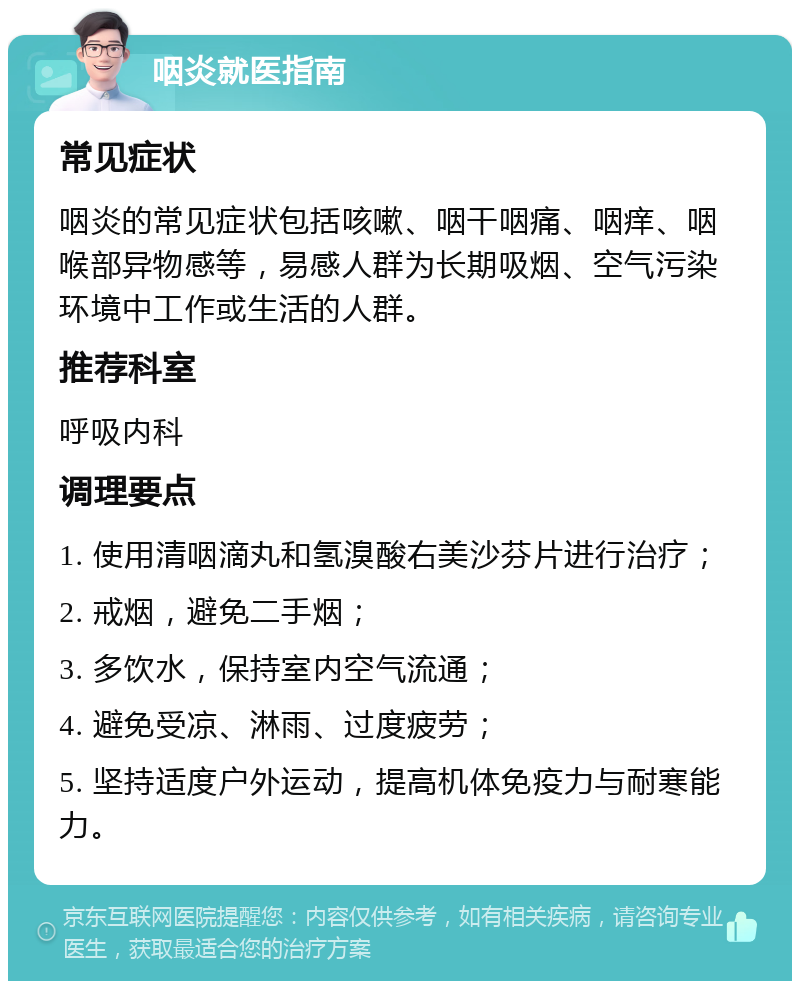 咽炎就医指南 常见症状 咽炎的常见症状包括咳嗽、咽干咽痛、咽痒、咽喉部异物感等，易感人群为长期吸烟、空气污染环境中工作或生活的人群。 推荐科室 呼吸内科 调理要点 1. 使用清咽滴丸和氢溴酸右美沙芬片进行治疗； 2. 戒烟，避免二手烟； 3. 多饮水，保持室内空气流通； 4. 避免受凉、淋雨、过度疲劳； 5. 坚持适度户外运动，提高机体免疫力与耐寒能力。