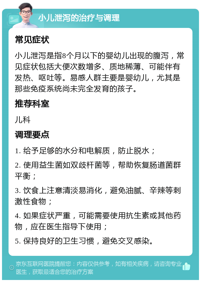 小儿泄泻的治疗与调理 常见症状 小儿泄泻是指8个月以下的婴幼儿出现的腹泻，常见症状包括大便次数增多、质地稀薄、可能伴有发热、呕吐等。易感人群主要是婴幼儿，尤其是那些免疫系统尚未完全发育的孩子。 推荐科室 儿科 调理要点 1. 给予足够的水分和电解质，防止脱水； 2. 使用益生菌如双歧杆菌等，帮助恢复肠道菌群平衡； 3. 饮食上注意清淡易消化，避免油腻、辛辣等刺激性食物； 4. 如果症状严重，可能需要使用抗生素或其他药物，应在医生指导下使用； 5. 保持良好的卫生习惯，避免交叉感染。