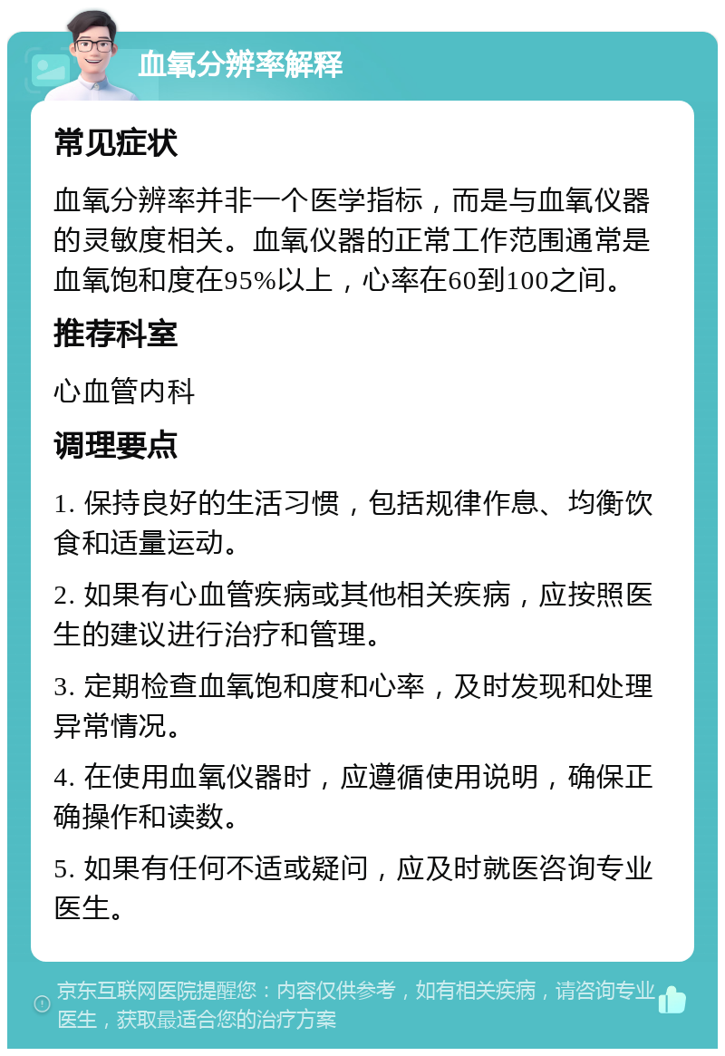 血氧分辨率解释 常见症状 血氧分辨率并非一个医学指标，而是与血氧仪器的灵敏度相关。血氧仪器的正常工作范围通常是血氧饱和度在95%以上，心率在60到100之间。 推荐科室 心血管内科 调理要点 1. 保持良好的生活习惯，包括规律作息、均衡饮食和适量运动。 2. 如果有心血管疾病或其他相关疾病，应按照医生的建议进行治疗和管理。 3. 定期检查血氧饱和度和心率，及时发现和处理异常情况。 4. 在使用血氧仪器时，应遵循使用说明，确保正确操作和读数。 5. 如果有任何不适或疑问，应及时就医咨询专业医生。