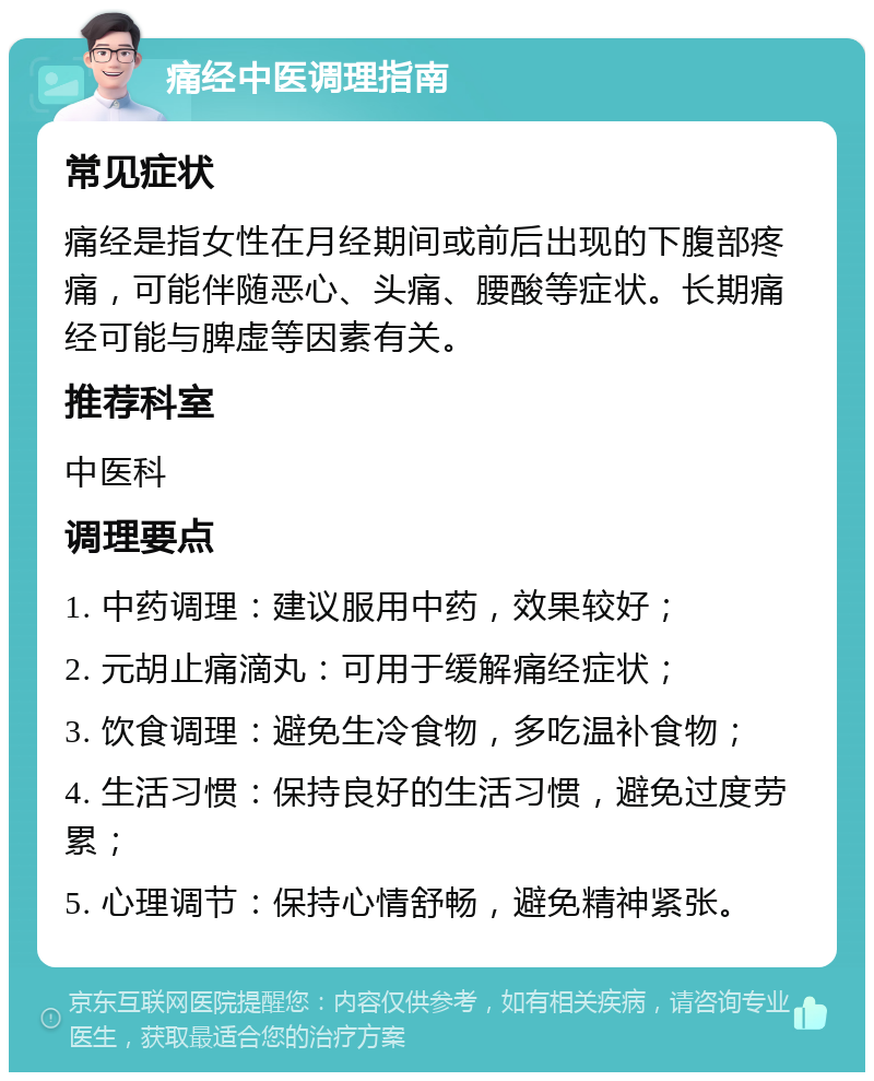 痛经中医调理指南 常见症状 痛经是指女性在月经期间或前后出现的下腹部疼痛，可能伴随恶心、头痛、腰酸等症状。长期痛经可能与脾虚等因素有关。 推荐科室 中医科 调理要点 1. 中药调理：建议服用中药，效果较好； 2. 元胡止痛滴丸：可用于缓解痛经症状； 3. 饮食调理：避免生冷食物，多吃温补食物； 4. 生活习惯：保持良好的生活习惯，避免过度劳累； 5. 心理调节：保持心情舒畅，避免精神紧张。