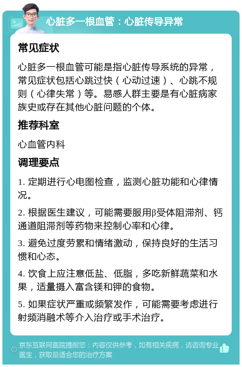 心脏多一根血管：心脏传导异常 常见症状 心脏多一根血管可能是指心脏传导系统的异常，常见症状包括心跳过快（心动过速）、心跳不规则（心律失常）等。易感人群主要是有心脏病家族史或存在其他心脏问题的个体。 推荐科室 心血管内科 调理要点 1. 定期进行心电图检查，监测心脏功能和心律情况。 2. 根据医生建议，可能需要服用β受体阻滞剂、钙通道阻滞剂等药物来控制心率和心律。 3. 避免过度劳累和情绪激动，保持良好的生活习惯和心态。 4. 饮食上应注意低盐、低脂，多吃新鲜蔬菜和水果，适量摄入富含镁和钾的食物。 5. 如果症状严重或频繁发作，可能需要考虑进行射频消融术等介入治疗或手术治疗。