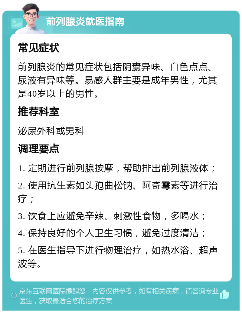 前列腺炎就医指南 常见症状 前列腺炎的常见症状包括阴囊异味、白色点点、尿液有异味等。易感人群主要是成年男性，尤其是40岁以上的男性。 推荐科室 泌尿外科或男科 调理要点 1. 定期进行前列腺按摩，帮助排出前列腺液体； 2. 使用抗生素如头孢曲松钠、阿奇霉素等进行治疗； 3. 饮食上应避免辛辣、刺激性食物，多喝水； 4. 保持良好的个人卫生习惯，避免过度清洁； 5. 在医生指导下进行物理治疗，如热水浴、超声波等。