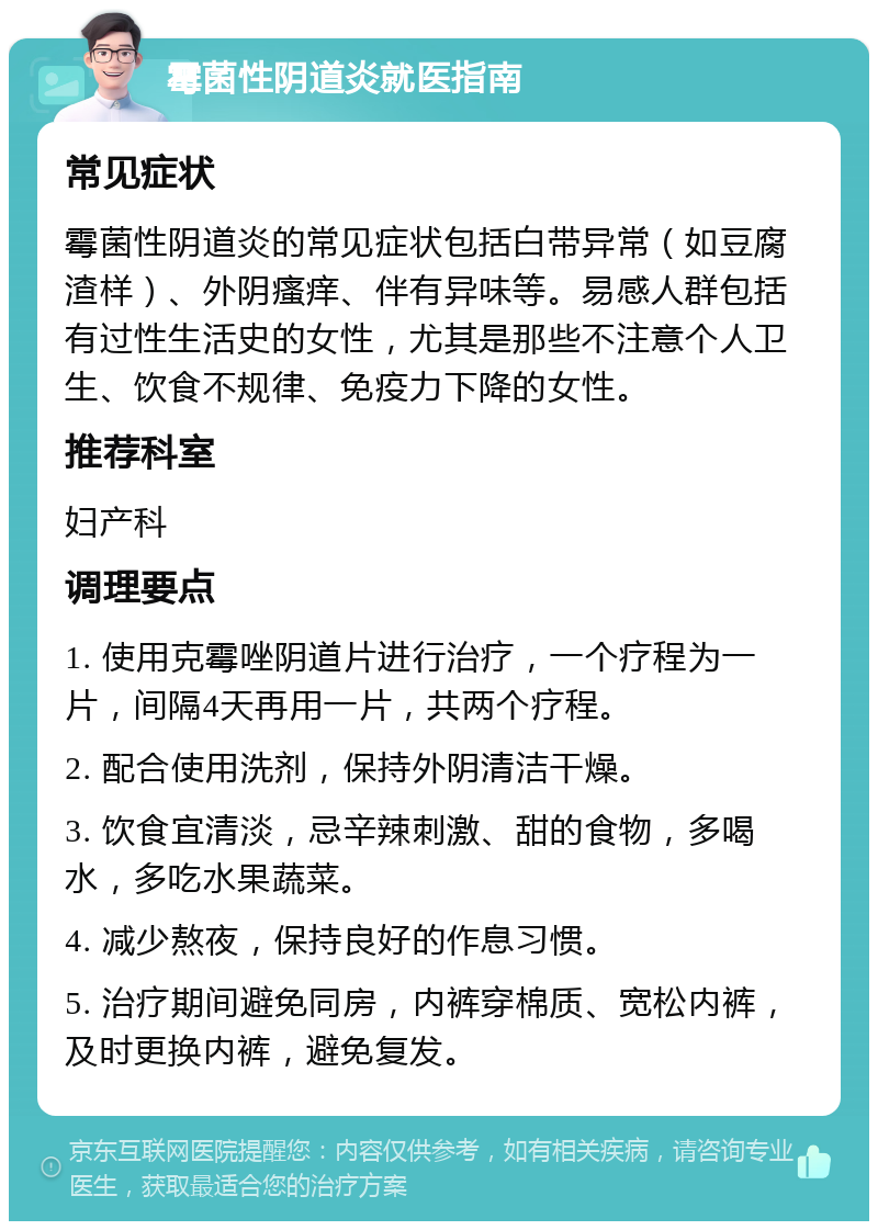 霉菌性阴道炎就医指南 常见症状 霉菌性阴道炎的常见症状包括白带异常（如豆腐渣样）、外阴瘙痒、伴有异味等。易感人群包括有过性生活史的女性，尤其是那些不注意个人卫生、饮食不规律、免疫力下降的女性。 推荐科室 妇产科 调理要点 1. 使用克霉唑阴道片进行治疗，一个疗程为一片，间隔4天再用一片，共两个疗程。 2. 配合使用洗剂，保持外阴清洁干燥。 3. 饮食宜清淡，忌辛辣刺激、甜的食物，多喝水，多吃水果蔬菜。 4. 减少熬夜，保持良好的作息习惯。 5. 治疗期间避免同房，内裤穿棉质、宽松内裤，及时更换内裤，避免复发。