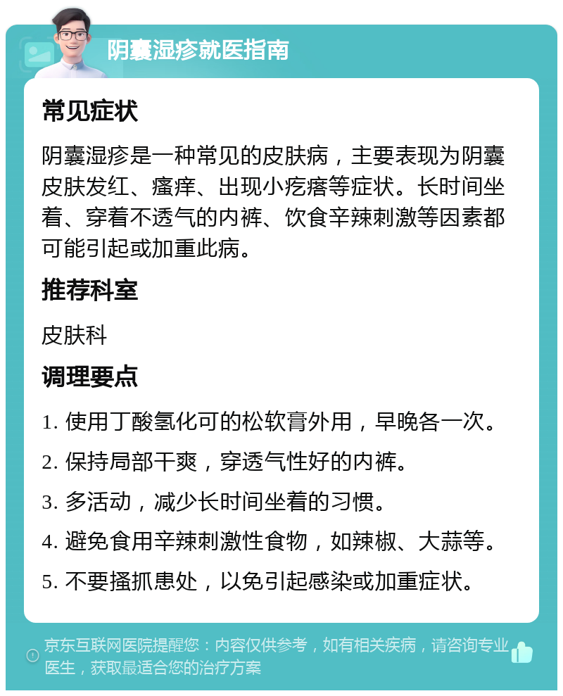 阴囊湿疹就医指南 常见症状 阴囊湿疹是一种常见的皮肤病，主要表现为阴囊皮肤发红、瘙痒、出现小疙瘩等症状。长时间坐着、穿着不透气的内裤、饮食辛辣刺激等因素都可能引起或加重此病。 推荐科室 皮肤科 调理要点 1. 使用丁酸氢化可的松软膏外用，早晚各一次。 2. 保持局部干爽，穿透气性好的内裤。 3. 多活动，减少长时间坐着的习惯。 4. 避免食用辛辣刺激性食物，如辣椒、大蒜等。 5. 不要搔抓患处，以免引起感染或加重症状。