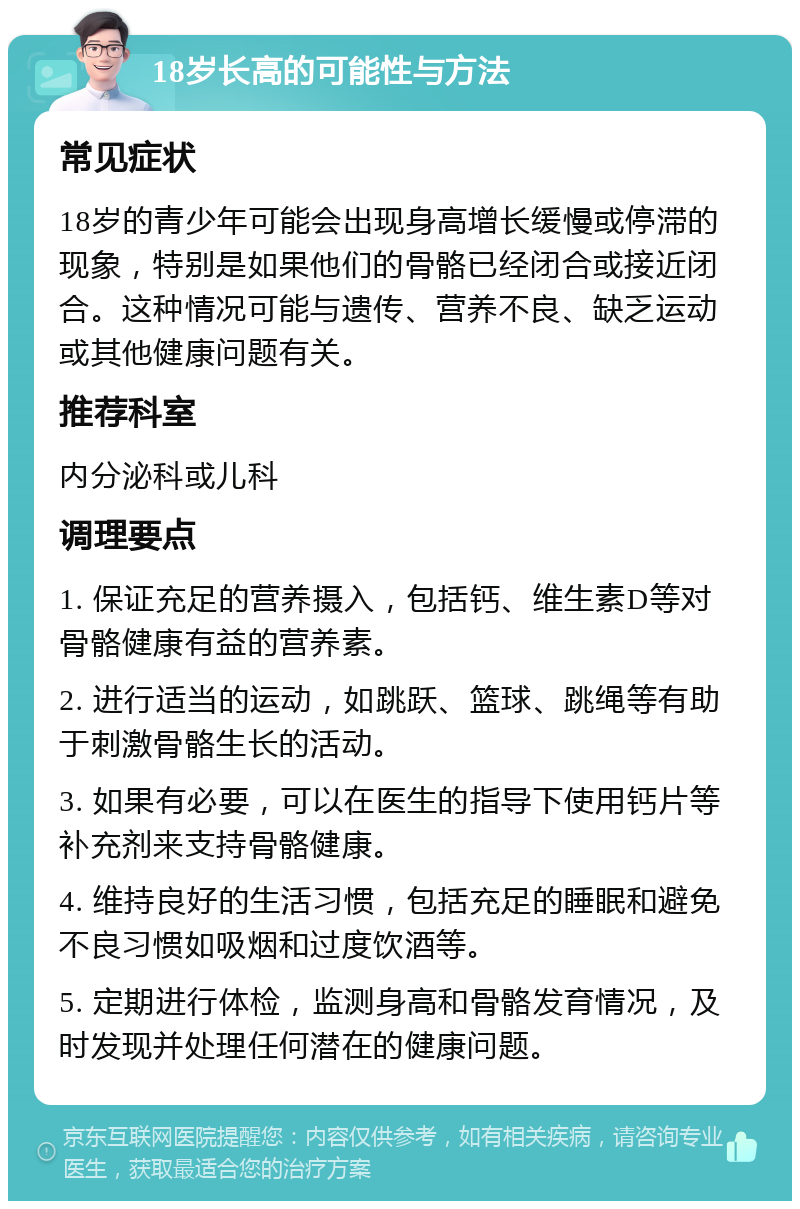 18岁长高的可能性与方法 常见症状 18岁的青少年可能会出现身高增长缓慢或停滞的现象，特别是如果他们的骨骼已经闭合或接近闭合。这种情况可能与遗传、营养不良、缺乏运动或其他健康问题有关。 推荐科室 内分泌科或儿科 调理要点 1. 保证充足的营养摄入，包括钙、维生素D等对骨骼健康有益的营养素。 2. 进行适当的运动，如跳跃、篮球、跳绳等有助于刺激骨骼生长的活动。 3. 如果有必要，可以在医生的指导下使用钙片等补充剂来支持骨骼健康。 4. 维持良好的生活习惯，包括充足的睡眠和避免不良习惯如吸烟和过度饮酒等。 5. 定期进行体检，监测身高和骨骼发育情况，及时发现并处理任何潜在的健康问题。