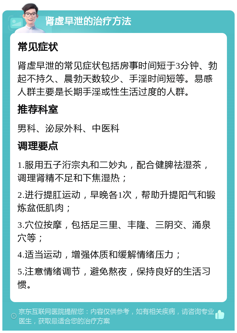 肾虚早泄的治疗方法 常见症状 肾虚早泄的常见症状包括房事时间短于3分钟、勃起不持久、晨勃天数较少、手淫时间短等。易感人群主要是长期手淫或性生活过度的人群。 推荐科室 男科、泌尿外科、中医科 调理要点 1.服用五子洐宗丸和二妙丸，配合健脾祛湿茶，调理肾精不足和下焦湿热； 2.进行提肛运动，早晚各1次，帮助升提阳气和锻炼盆低肌肉； 3.穴位按摩，包括足三里、丰隆、三阴交、涌泉穴等； 4.适当运动，增强体质和缓解情绪压力； 5.注意情绪调节，避免熬夜，保持良好的生活习惯。