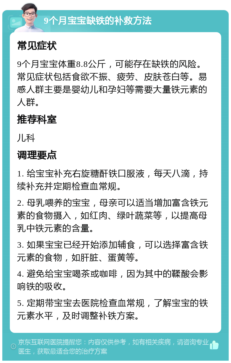 9个月宝宝缺铁的补救方法 常见症状 9个月宝宝体重8.8公斤，可能存在缺铁的风险。常见症状包括食欲不振、疲劳、皮肤苍白等。易感人群主要是婴幼儿和孕妇等需要大量铁元素的人群。 推荐科室 儿科 调理要点 1. 给宝宝补充右旋糖酐铁口服液，每天八滴，持续补充并定期检查血常规。 2. 母乳喂养的宝宝，母亲可以适当增加富含铁元素的食物摄入，如红肉、绿叶蔬菜等，以提高母乳中铁元素的含量。 3. 如果宝宝已经开始添加辅食，可以选择富含铁元素的食物，如肝脏、蛋黄等。 4. 避免给宝宝喝茶或咖啡，因为其中的鞣酸会影响铁的吸收。 5. 定期带宝宝去医院检查血常规，了解宝宝的铁元素水平，及时调整补铁方案。