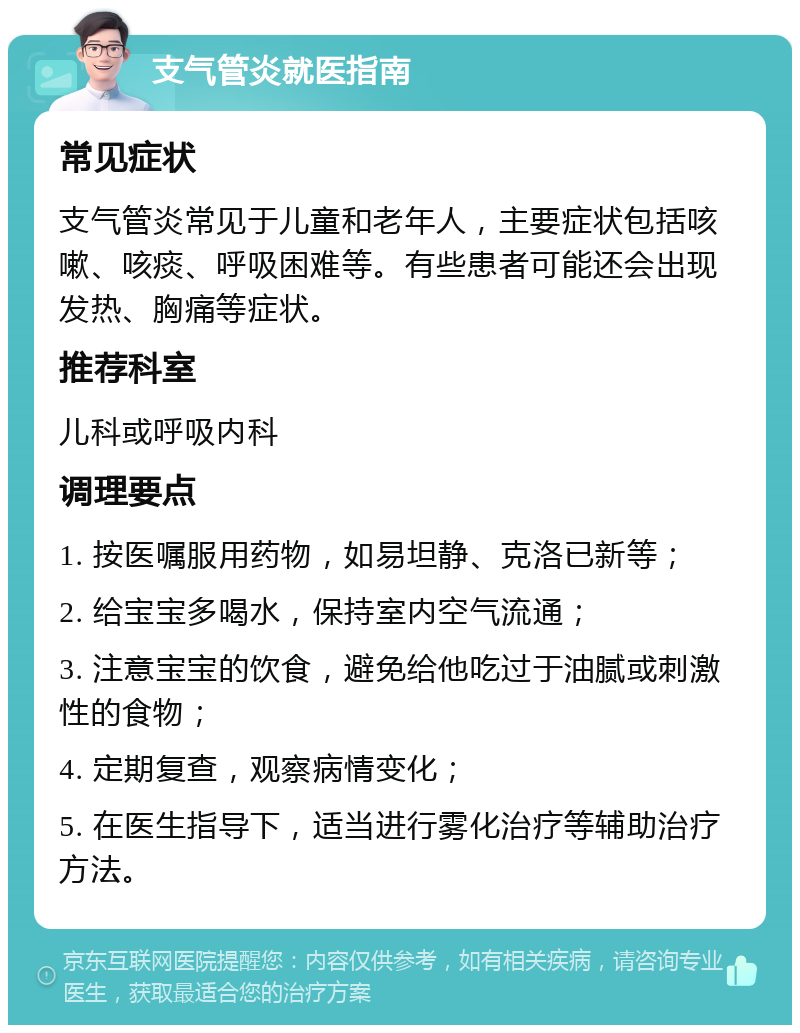 支气管炎就医指南 常见症状 支气管炎常见于儿童和老年人，主要症状包括咳嗽、咳痰、呼吸困难等。有些患者可能还会出现发热、胸痛等症状。 推荐科室 儿科或呼吸内科 调理要点 1. 按医嘱服用药物，如易坦静、克洛已新等； 2. 给宝宝多喝水，保持室内空气流通； 3. 注意宝宝的饮食，避免给他吃过于油腻或刺激性的食物； 4. 定期复查，观察病情变化； 5. 在医生指导下，适当进行雾化治疗等辅助治疗方法。